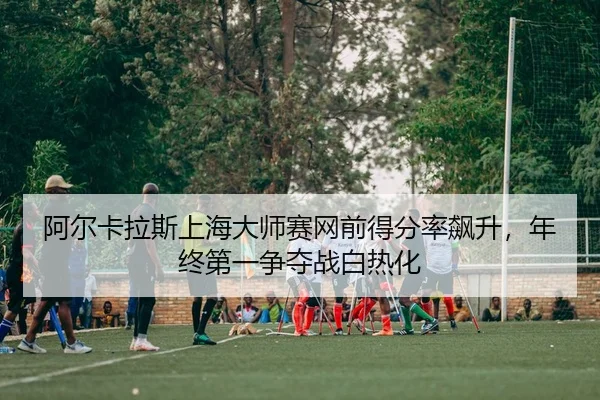 阿尔卡拉斯上海大师赛网前得分率飙升，年终第一争夺战白热化（PG）